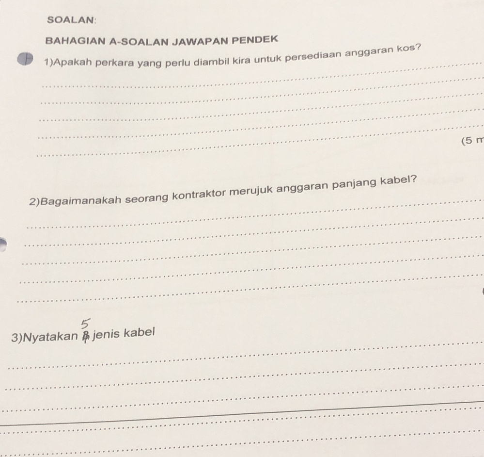 SOALAN: 
BAHAGIAN A-SOALAN JAWAPAN PENDEK 
_ 
1)Apakah perkara yang perlu diambil kira untuk persediaan anggaran kos? 
_ 
_ 
_ 
_ 
(5 m
_ 
2)Bagaimanakah seorang kontraktor merujuk anggaran panjang kabel? 
_ 
_ 
_ 
_ 
_ 
3)Nyatakan B jenis kabel 
_ 
_ 
_ 
_ 
_