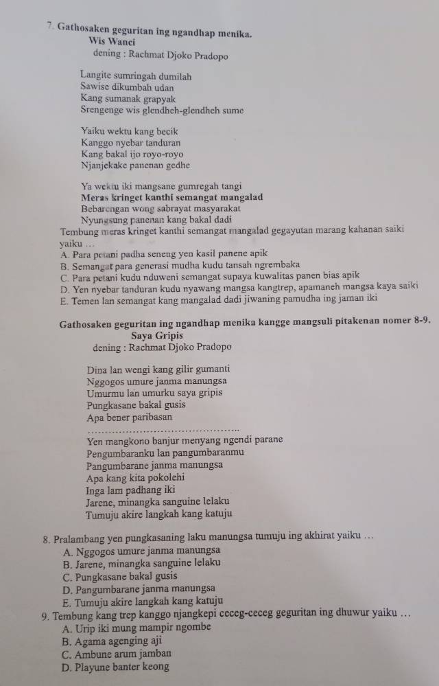 Gathosaken geguritan ing ngandhap menika.
Wis Wanci
dening : Rachmat Djoko Pradopo
Langite sumringah dumilah
Sawise dikumbah udan
Kang sumanak grapyak
Srengenge wis glendheh-glendheh sume
Yaiku wektu kang becik
Kanggo nyebar tanduran
Kang bakal ijo royo-royo
Njanjekake panenan gedhe
Ya wektu iki mangsane gumregah tangi
Meras kringet kanthi semangat mangalad
Bebarengan wong sabrayat masyarakat
Nyungsung panenan kang bakal dadi
Tembung meras kringet kanthi semangat mangalad gegayutan marang kahanan saiki
yaiku …
A. Para petani padha seneng yen kasil panene apik
B. Semangat para generasi mudha kudu tansah ngrembaka
C. Para petani kudu nduweni semangat supaya kuwalitas panen bias apik
D. Yen nyebar tanduran kudu nyawang mangsa kangtrep, apamaneh mangsa kaya saiki
E. Temen lan semangat kang mangalad dadi jiwaning pamudha ing jaman iki
Gathosaken geguritan ing ngandhap menika kangge mangsuli pitakenan nomer 8-9.
Saya Gripis
dening : Rachmat Djoko Pradopo
Dina lan wengi kang gilir gumanti
Nggogos umure janma manungsa
Umurmu lan umurku sava gripis
Pungkasane bakal gusis
Apa bener paribasan
Yen mangkono banjur menyang ngendi parane
Pengumbaranku lan pangumbaranmu
Pangumbarane janma manungsa
Apa kang kita pokolehi
Inga lam padhang iki
Jarene, minangka sanguine lelaku
Tumuju akire langkah kang katuju
8. Pralambang yen pungkasaning laku manungsa tumuju ing akhirat yaiku …
A. Nggogos umure janma manungsa
B. Jarene, minangka sanguine lelaku
C. Pungkasane bakal gusis
D. Pangumbarane janma manungsa
E. Tumuju akire langkah kang katuju
9. Tembung kang trep kanggo njangkepi ceceg-ceceg geguritan ing dhuwur yaiku …
A. Urip iki mung mampir ngombe
B. Agama agenging aji
C. Ambune arum jamban
D. Playune banter keong