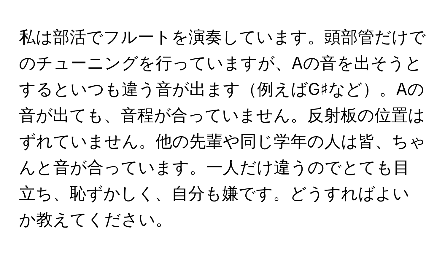 私は部活でフルートを演奏しています。頭部管だけでのチューニングを行っていますが、Aの音を出そうとするといつも違う音が出ます例えばG♯など。Aの音が出ても、音程が合っていません。反射板の位置はずれていません。他の先輩や同じ学年の人は皆、ちゃんと音が合っています。一人だけ違うのでとても目立ち、恥ずかしく、自分も嫌です。どうすればよいか教えてください。