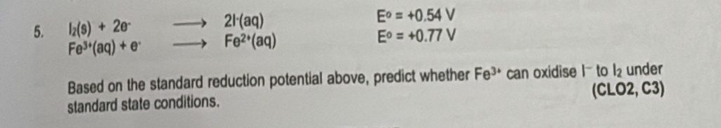 l_2(s)+2e^- 2l^-(aq)
E^o=+0.54V
Fe^(3+)(aq)+e^-
Fe^(2+)(aq)
E°=+0.77V
Based on the standard reduction potential above, predict whether Fe^(3+) can oxidise l to l_2 under 
standard state conditions. (CLO2, C3)