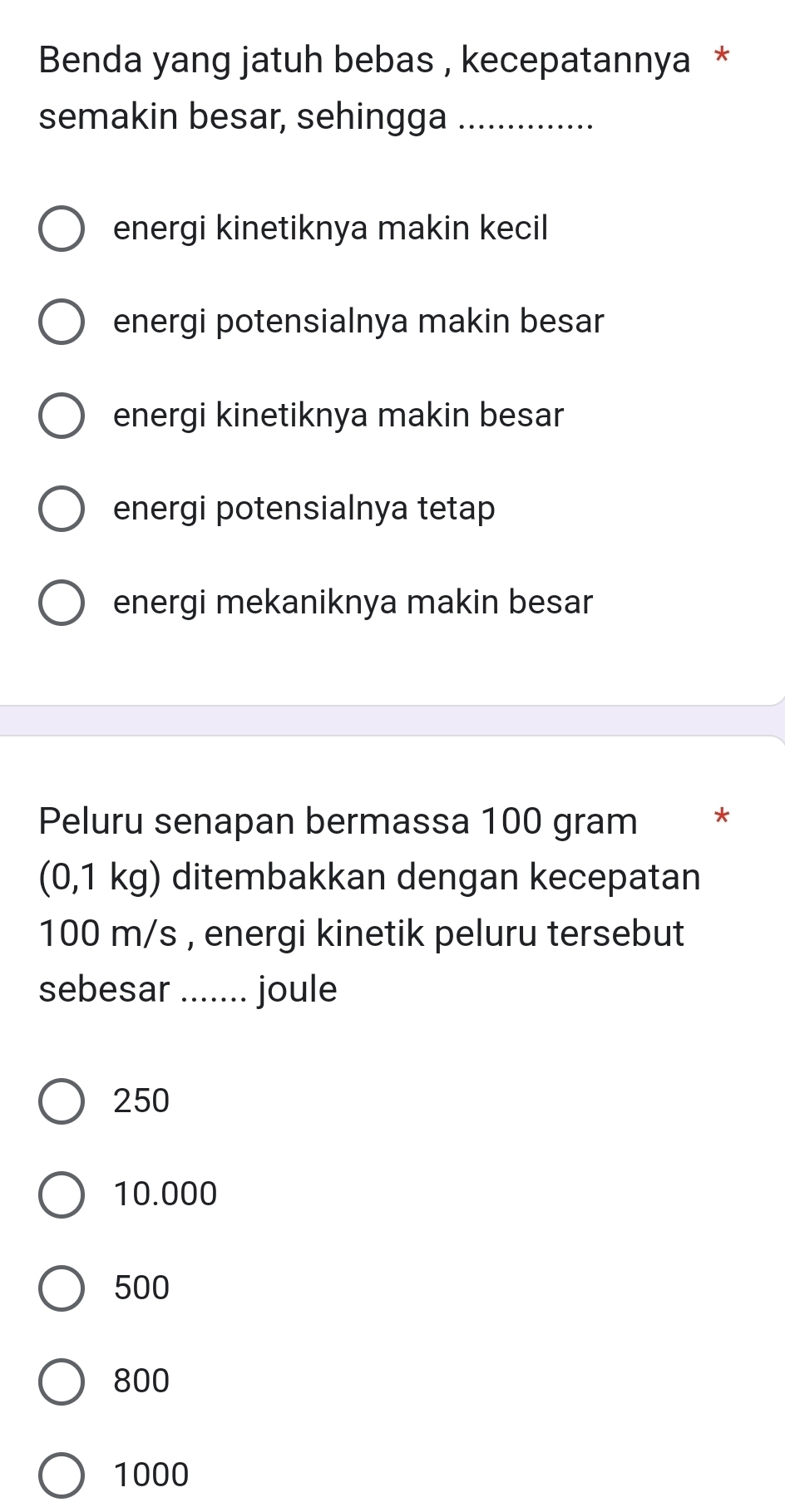 Benda yang jatuh bebas , kecepatannya *
semakin besar, sehingga_
energi kinetiknya makin kecil
energi potensialnya makin besar
energi kinetiknya makin besar
energi potensialnya tetap
energi mekaniknya makin besar
Peluru senapan bermassa 100 gram *
(0,1 kg) ditembakkan dengan kecepatan
100 m/s , energi kinetik peluru tersebut
sebesar _joule
250
10.000
500
800
1000