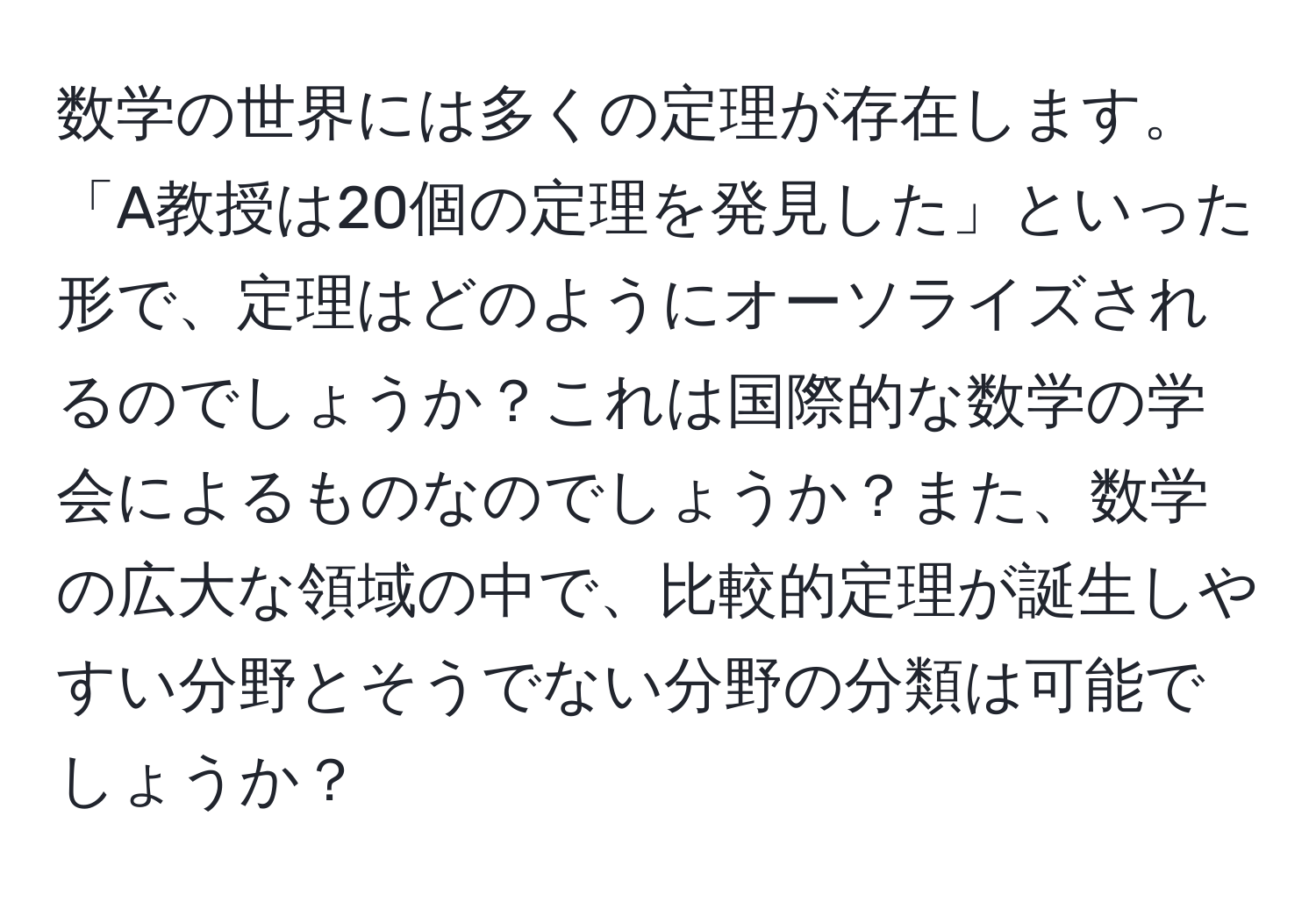 数学の世界には多くの定理が存在します。「A教授は20個の定理を発見した」といった形で、定理はどのようにオーソライズされるのでしょうか？これは国際的な数学の学会によるものなのでしょうか？また、数学の広大な領域の中で、比較的定理が誕生しやすい分野とそうでない分野の分類は可能でしょうか？