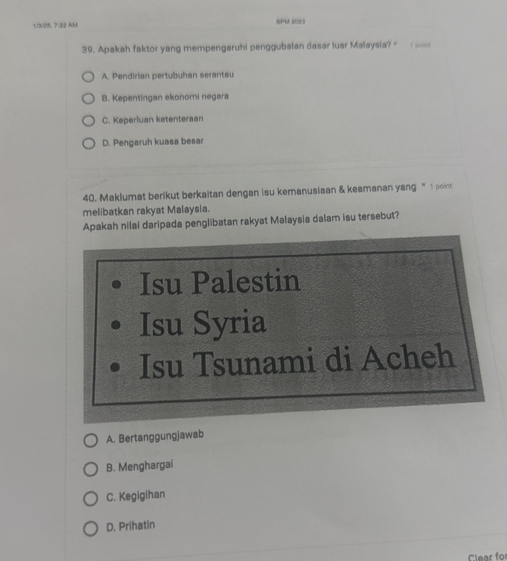 1/3/25, 7:22 AM
SPM 2023
39. Apakah faktor yang mempengaruhi penggubalan dasar luar Malaysia? " 1 point
A. Pendirian pertubuhan serantau
B. Kepentingan ekonomi negara
C. Keperluan ketenteraan
D. Pengaruh kuasa besar
40. Maklumat berikut berkaitan dengan isu kemanusiaan & keamanan yang “ 1 point
melibatkan rakyat Malaysia.
Apakah nilai daripada penglibatan rakyat Malaysia dalam isu tersebut?
Isu Palestin
Isu Syria
Isu Tsunami di Acheh
A. Bertanggungjawab
B. Menghargai
C. Kegigihan
D. Prihatin
Clear for