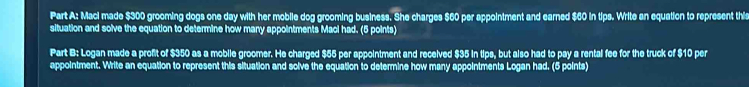 Maci made $300 grooming dogs one day with her mobile dog grooming business. She charges $60 per appointment and earned $60 in tips. Write an equation to represent this 
situation and solve the equation to determine how many appointments Maci had. (5 points) 
Part B: Logan made a profit of $350 as a mobile groomer. He charged $55 per appointment and received $35 in tips, but also had to pay a rental fee for the truck of $10 per 
appointment. Write an equation to represent this situation and solve the equation to determine how many appointments Logan had. (5 points)