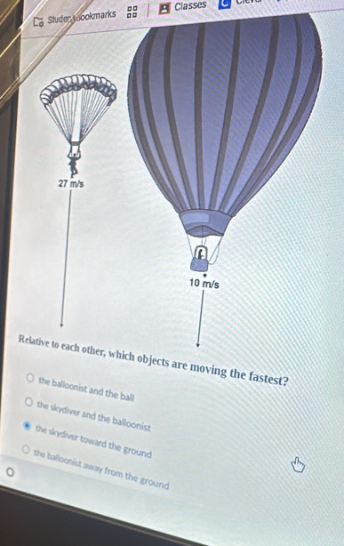 □□
tuder oookmarks □□ Classes
Relative to each other, which objects are moving the fastest?
the balloonist and the ball
the skydiver and the balloonist
the skydiver toward the ground
the balloonist away from the ground