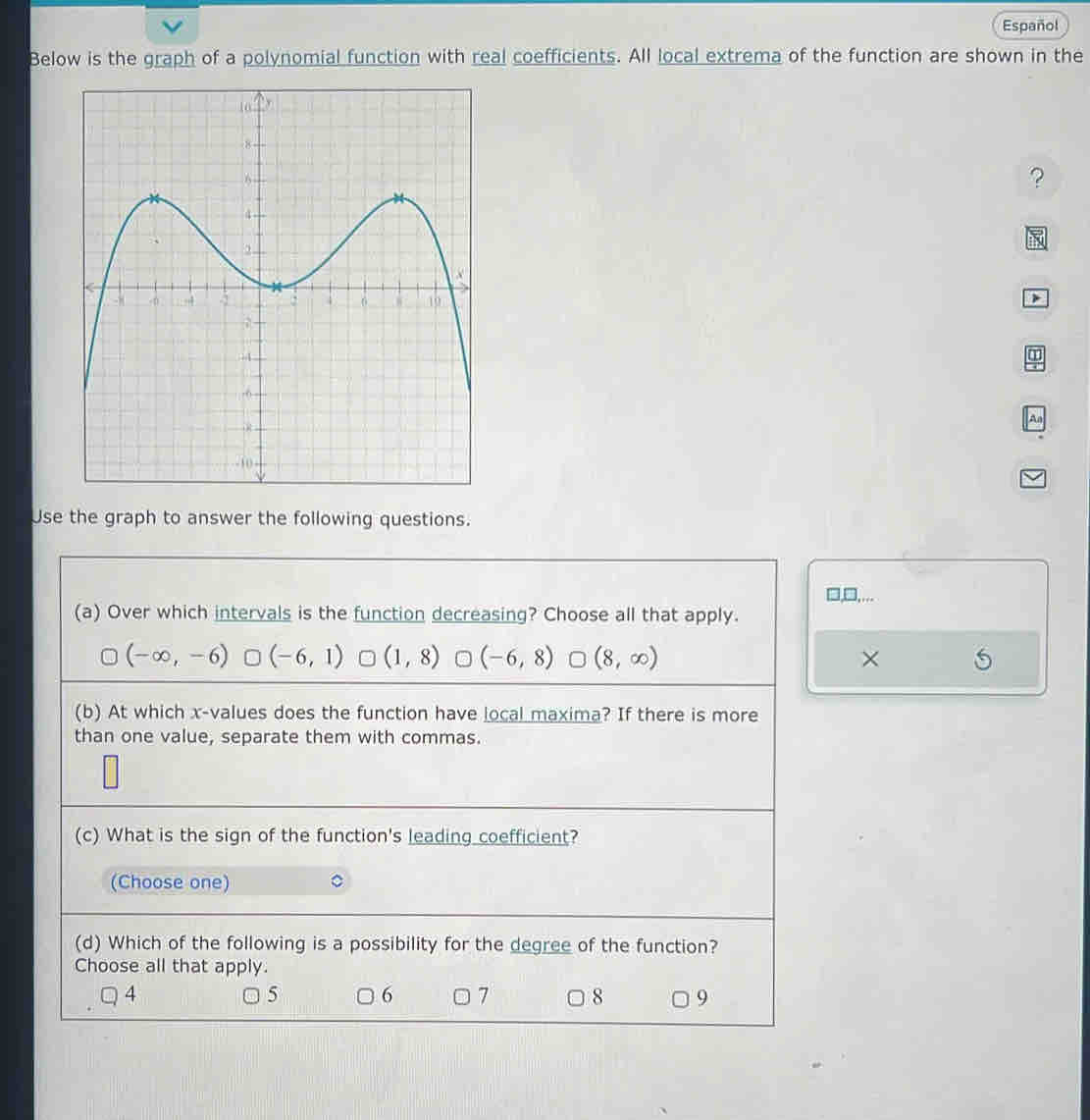 Español
Below is the graph of a polynomial function with real coefficients. All local extrema of the function are shown in the
?
had
>
A
Use the graph to answer the following questions.
□,□,...
(a) Over which intervals is the function decreasing? Choose all that apply.
(-∈fty ,-6) (-6,1) □ (1,8) (-6,8) (8,∈fty ) ×
(b) At which x -values does the function have local maxima? If there is more
than one value, separate them with commas.
(c) What is the sign of the function's leading coefficient?
(Choose one)
(d) Which of the following is a possibility for the degree of the function?
Choose all that apply.
5 6
4 ○ 7 8 9