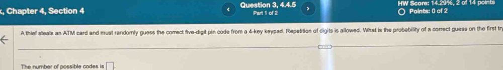 HW Score: 14.29%, 2 of 14 points 
, Chapter 4, Section 4 Question 3, 4.4.5 Part 1 of 2 > 
Points: 0 of 2 
A thief steals an ATM card and must randomly guess the correct five-digit pin code from a 4 -key keypad. Repetition of digits is allowed. What is the probability of a correct guess on the first tr 
The number of possible codes is □ .