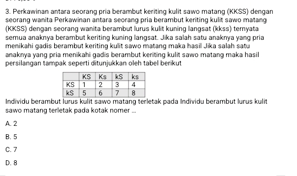 Perkawinan antara seorang pria berambut keriting kulit sawo matang (KKSS) dengan
seorang wanita Perkawinan antara seorang pria berambut keriting kulit sawo matang
(KKSS) dengan seorang wanita berambut lurus kulit kuning langsat (kkss) ternyata
semua anaknya berambut keriting kuning langsat. Jika salah satu anaknya yang pria
menikahi gadis berambut keriting kulit sawo matang maka hasil Jika salah satu
anaknya yang pria menikahi gadis berambut keriting kulit sawo matang maka hasil
persilangan tampak seperti ditunjukkan oleh tabel berikut
Individu berambut lurus kulit sawo matang terletak pada Individu berambut lurus kulit
sawo matang terletak pada kotak nomer ...
A. 2
B. 5
C. 7
D. 8