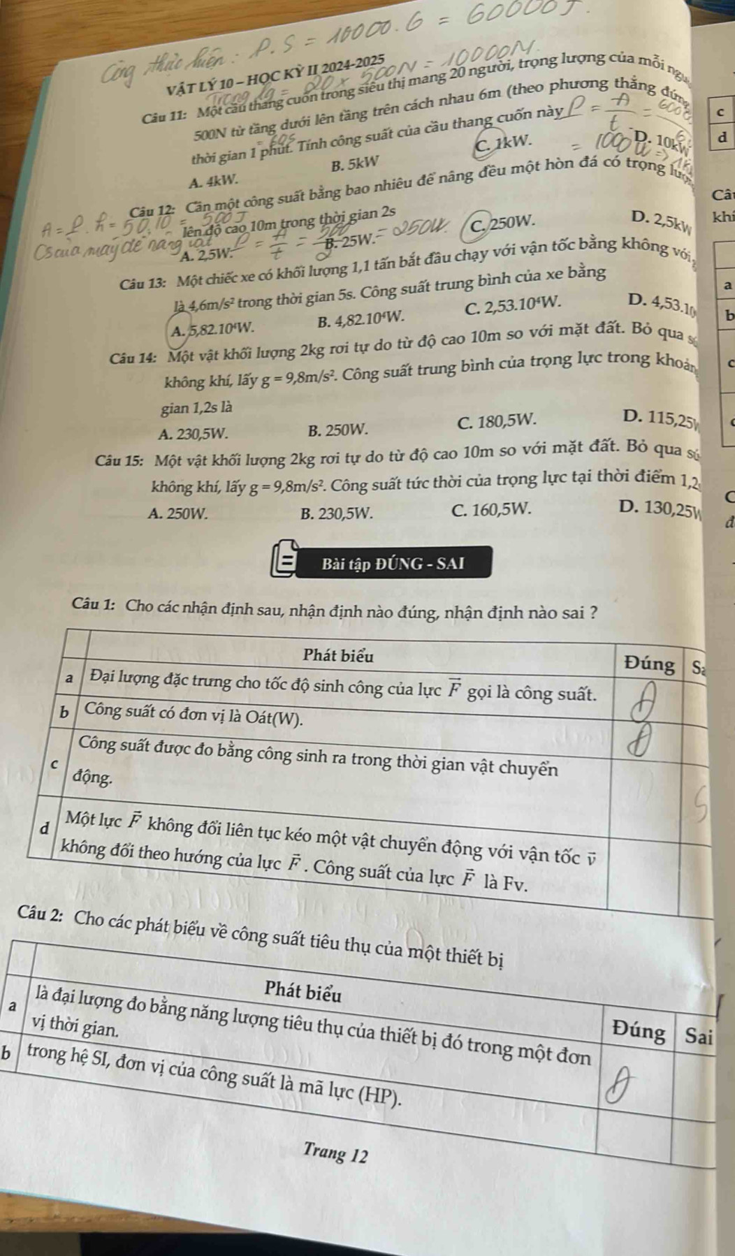 VậT LÝ 10 - HỌC KỲ II 2024-2025
Câu 11: Một cầu tháng cuốn trong siêu thị mang 20 người, trọng lượng của mỗi ngữ
C
500N từ tăng dưới lên tầng trên cách nhau 6m (theo phương thắng đứng
thời gian 1 phút. Tính công suất của cầu thang cuốn này
A. 4kW. B. 5kW C. 1kW.
d
Câu 12: Cân một công suất bằng bao nhiêu để nâng đều một hòn đá có trọng lượ
Cât
đên độ cao 10m trong thời gian 2s
C. 250W. D. 2,5k
nat khí
A. 2.5W
Câu 13: Một chiếc xe có khối lượng 1,1 tấn bắt đầu chạy với vận tốc bằng không với,
a
là 4,6m/s² * trong thời gian 5s. Công suất trung bình của xe bằng
A. 5,82.10'W. B. 4,82.10'W. C. 2,53.10‘W. D. 4,53.1 b
Câu 14: Một vật khối lượng 2kg rơi tự do từ độ cao 10m so với mặt đất. Bỏ qua s
không khí, lấy g=9,8m/s^2 *. Công suất trung bình của trọng lực trong khoản C
gian 1,2s là
A. 230,5W. B. 250W. C. 180,5W.
D. 115,25 (
Câu 15: Một vật khối lượng 2kg rơi tự do từ độ cao 10m so với mặt đất. Bỏ qua sử
không khí, lấy g=9,8m/s^2 F. Công suất tức thời của trọng lực tại thời điểm 1,2
C
A. 250W. B. 230,5W. C. 160,5W. D. 130,25 d
Bài tập ĐÚNG - SAI
Câu 1: Cho các nhận định sau, nhận định nào đúng, nhận định nào sai ?
a
b