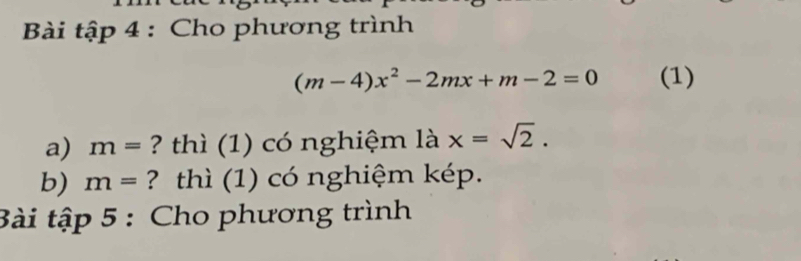 Bài tập 4 : Cho phương trình
(m-4)x^2-2mx+m-2=0 (1) 
a) m= ? thì (1) có nghiệm là x=sqrt(2). 
b) m= ? thì (1) có nghiệm kép. 
Bài tập 5 : Cho phương trình