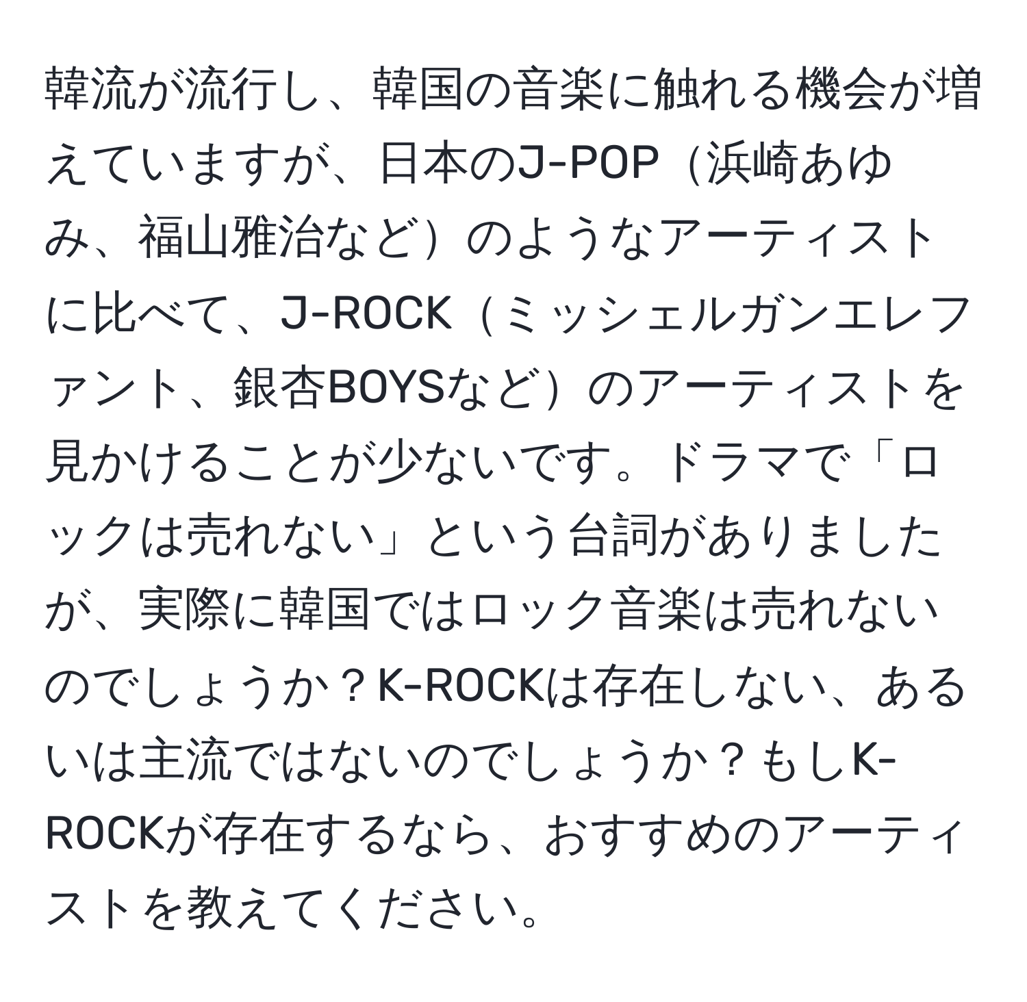 韓流が流行し、韓国の音楽に触れる機会が増えていますが、日本のJ-POP浜崎あゆみ、福山雅治などのようなアーティストに比べて、J-ROCKミッシェルガンエレファント、銀杏BOYSなどのアーティストを見かけることが少ないです。ドラマで「ロックは売れない」という台詞がありましたが、実際に韓国ではロック音楽は売れないのでしょうか？K-ROCKは存在しない、あるいは主流ではないのでしょうか？もしK-ROCKが存在するなら、おすすめのアーティストを教えてください。