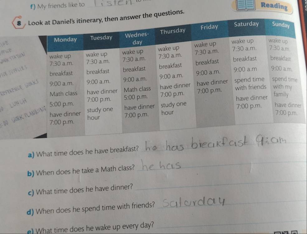 #) My friends like to Reading
8 questions.
INE
WorK Stati
PFICe
ICE SUPPL
Referenc
0 LUN 
r
:00 WOR
a) What time does he have breakfast?
_
b) When does he take a Math class?
_
c) What time does he have dinner?
_
d) When does he spend time with friends?
_
) What time does he wake up every day?
_