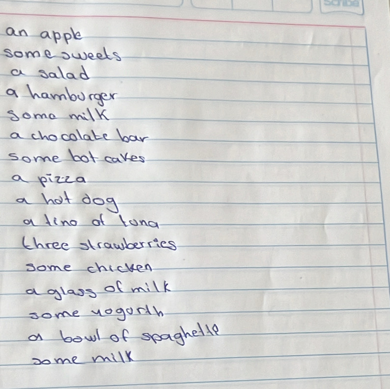 an apple 
some sweets 
a salad 
a hamburger 
Some milk 
a chocolate bar 
some bot cakes 
a pizza 
a hot dog 
a lino of tona 
three strawberries 
some chicken 
a glass of milk 
some vogorth 
a bowl of seaghette 
some milk