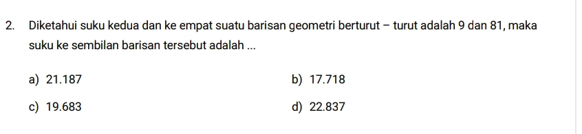 Diketahui suku kedua dan ke empat suatu barisan geometri berturut - turut adalah 9 dan 81, maka
suku ke sembilan barisan tersebut adalah ...
a) 21.187 b) 17.718
c) 19.683 d) 22.837