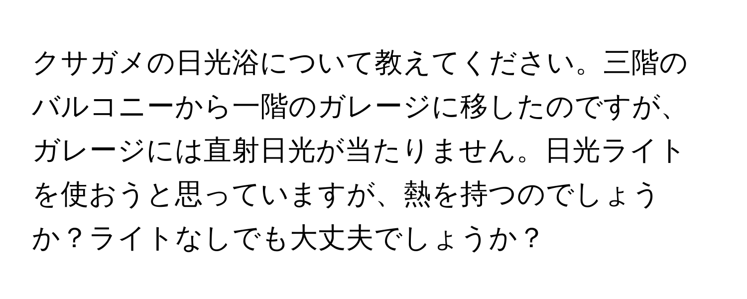 クサガメの日光浴について教えてください。三階のバルコニーから一階のガレージに移したのですが、ガレージには直射日光が当たりません。日光ライトを使おうと思っていますが、熱を持つのでしょうか？ライトなしでも大丈夫でしょうか？