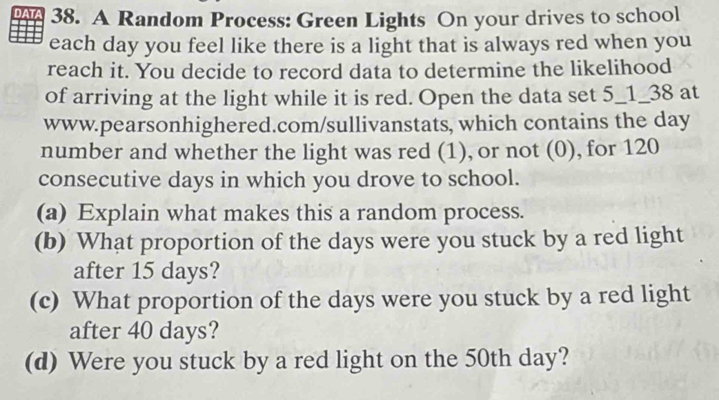 DATA 38. A Random Process: Green Lights On your drives to school 
each day you feel like there is a light that is always red when you 
reach it. You decide to record data to determine the likelihood 
of arriving at the light while it is red. Open the data set 5_1_38 at 
www.pearsonhighered.com/sullivanstats, which contains the day
number and whether the light was red (1), or not (0), for 120
consecutive days in which you drove to school. 
(a) Explain what makes this a random process. 
(b) What proportion of the days were you stuck by a red light 
after 15 days? 
(c) What proportion of the days were you stuck by a red light 
after 40 days? 
(d) Were you stuck by a red light on the 50th day?