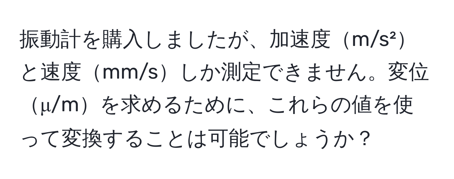 振動計を購入しましたが、加速度m/s²と速度mm/sしか測定できません。変位μ/mを求めるために、これらの値を使って変換することは可能でしょうか？