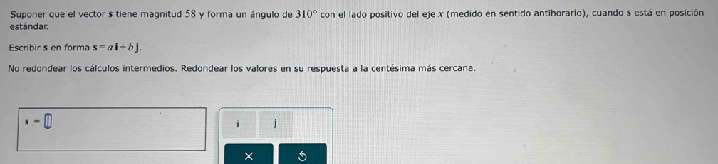 Suponer que el vector s tiene magnitud 58 y forma un ángulo de 310° con el lado positivo del eje x (medido en sentido antihorario), cuando s está en posición 
estándar. 
Escribir s en forma s=ai+bj. 
No redondear los cálculos intermedios. Redondear los valores en su respuesta a la centésima más cercana.
s=□
i j