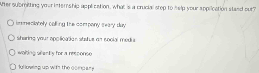 After submitting your internship application, what is a crucial step to help your application stand out?
immediately calling the company every day
sharing your application status on social media
waiting silently for a response
following up with the company