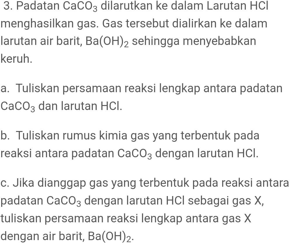 Padatan CaCO_3 dilarutkan ke dalam Larutan HCl 
menghasilkan gas. Gas tersebut dialirkan ke dalam 
larutan air barit, Ba(OH)_2 sehingga menyebabkan 
keruh. 
a. Tuliskan persamaan reaksi lengkap antara padatan
CaCO_3 dan larutan HCl. 
b. Tuliskan rumus kimia gas yang terbentuk pada 
reaksi antara padatan CaCO_3 dengan larutan HCl. 
c. Jika dianggap gas yang terbentuk pada reaksi antara 
padatan CaCO_3 dengan larutan HCI sebagai gas X, 
tuliskan persamaan reaksi lengkap antara gas X
dengan air barit, Ba(OH)_2.