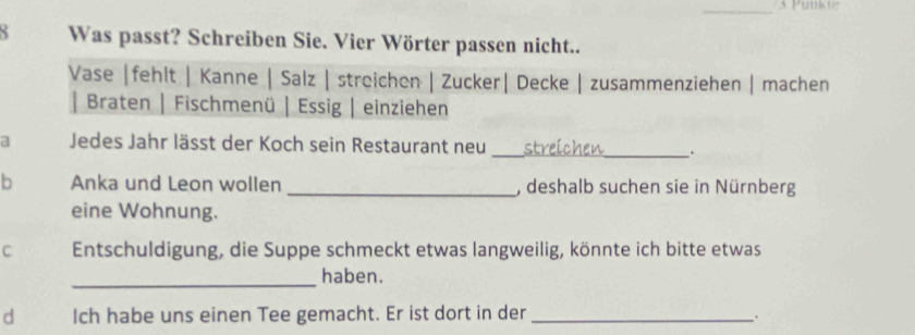 Punkor 
Was passt? Schreiben Sie. Vier Wörter passen nicht.. 
Vase | fehlt | Kanne | Salz | streichen | Zucker| Decke | zusammenziehen | machen 
| Braten | Fischmenü | Essig | einziehen 
a Jedes Jahr lässt der Koch sein Restaurant neu _streichen_ : 
b Anka und Leon wollen _, deshalb suchen sie in Nürnberg 
eine Wohnung. 
C Entschuldigung, die Suppe schmeckt etwas langweilig, könnte ich bitte etwas 
_ 
haben. 
d Ich habe uns einen Tee gemacht. Er ist dort in der_