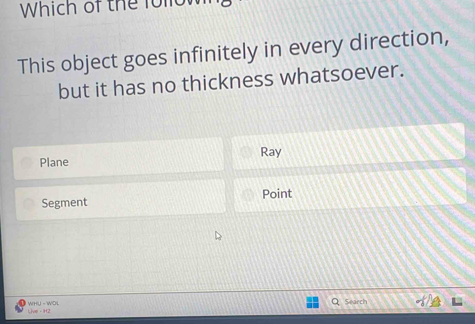 Which of the follow
This object goes infinitely in every direction,
but it has no thickness whatsoever.
Ray
Plane
Segment Point
WHU - WOL Search
Live - H2