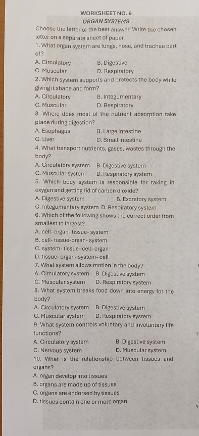 WORKSHEET NO. 6
ORGAN SYSTEMS
Choose the letter of the best answer. Write the chosen
letter on a separate sheet of paper.
1. What organ system are lungs, nose, and trachea part
of?
A. Circulatory B. Digestive
C. Muscular D. Respiratory
2. Which system supports and protects the body while
giving it shape and form?
A. Circulatory B. Integumentary
C. Muscular D. Respiratory
3. Where does most of the nutrient absorption take
place during digestion?
A. Esophagus B. Large intestine
C. Liver D. Small intestine
4. What transport nutrients, gases, wastes through the
body?
A. Circulatory system B. Digestive system
C. Muscular system D. Respiratory system
5. Which body system is responsible for taking in
oxygen and getting rid of carbon dioxide?
A. Digestive system B. Excretory system
C. Integumentary system D. Respiratory system
6. Which of the following shows the correct order from
smallest to largest?
A. cell- organ- tissue- system
B. cell- tissue-organ- system
C. system- tissue- cell- organ
D. tissue- organ- system- cell
7. What system allows motion in the body?
A. Circulatory system B. Digestive system
C. Muscular system D. Respiratory system
8. What system breaks food down into energy for the
body?
A. Circulatory system B. Digestive system
C. Muscular system D. Respiratory system
9. What system controls voluntary and involuntary life
functions?
A. Circulatory system B. Digestive system
C. Nervous system D. Muscular system
10. What is the relationship between tissues and
organs?
A. organ develop into tissues
B. organs are made up of tissues
C. organs are endorsed by tissues
D. tissues contain one or more organ
9