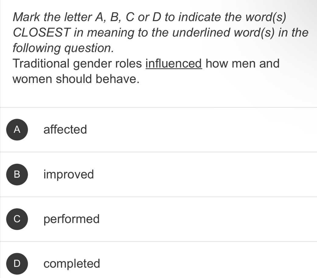 Mark the letter A, B, C or D to indicate the word(s)
CLOSEST in meaning to the underlined word(s) in the
following question.
Traditional gender roles influenced how men and
women should behave.
Ab affected
B improved
C performed
D completed