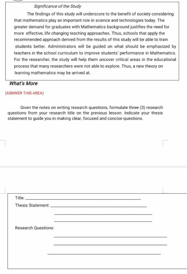 Significance of the Study 
The findings of this study will underscore to the benefit of society considering 
that mathematics play an important role in science and technologies today. The 
greater demand for graduates with Mathematics background justifies the need for 
more effective, life changing teaching approaches. Thus, schools that apply the 
recommended approach derived from the results of this study will be able to train 
students better. Administrators will be guided on what should be emphasized by 
teachers in the school curriculum to improve students' performance in Mathematics. 
For the researcher, the study will help them uncover critical areas in the educational 
process that many researchers were not able to explore. Thus, a new theory on 
learning mathematics may be arrived at. 
What’s More 
(ASNWER THIS AREA) 
Given the notes on writing research questions, formulate three (3) research 
questions from your research title on the previous lesson. Indicate your thesis 
statement to guide you in making clear, focused and concise questions. 
Title:_ 
Thesis Statement:_ 
_ 
_ 
Research Questions: 
_ 
_ 
_