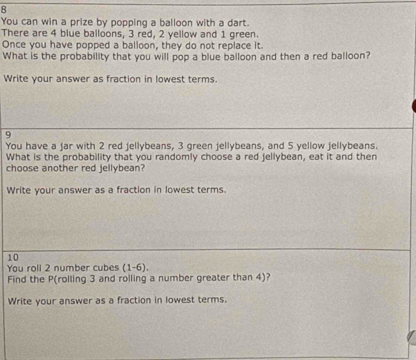 You can win a prize by popping a balloon with a dart. 
There are 4 blue balloons, 3 red, 2 yellow and 1 green. 
Once you have popped a balloon, they do not replace it. 
What is the probability that you will pop a blue balloon and then a red balloon? 
Write your answer as fraction in lowest terms. 
9 
You have a jar with 2 red jellybeans, 3 green jellybeans, and 5 yellow jellybeans. 
What is the probability that you randomly choose a red jellybean, eat it and then 
choose another red jellybean? 
Write your answer as a fraction in lowest terms.
10
You roll 2 number cubes (1-6 ) . 
Find the P (rolling 3 and rolling a number greater than 4)? 
Write your answer as a fraction in lowest terms.