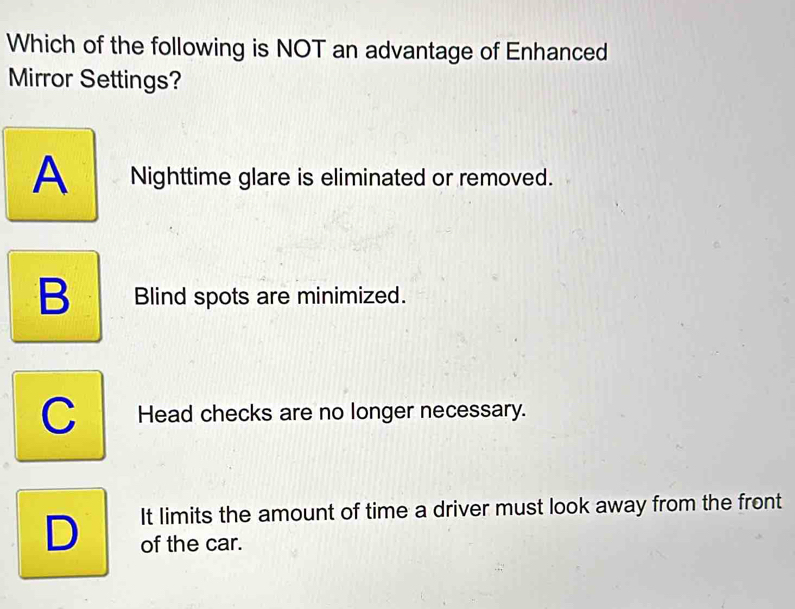 Which of the following is NOT an advantage of Enhanced
Mirror Settings?
A Nighttime glare is eliminated or removed.
B Blind spots are minimized.
C Head checks are no longer necessary.
It limits the amount of time a driver must look away from the front
D of the car.