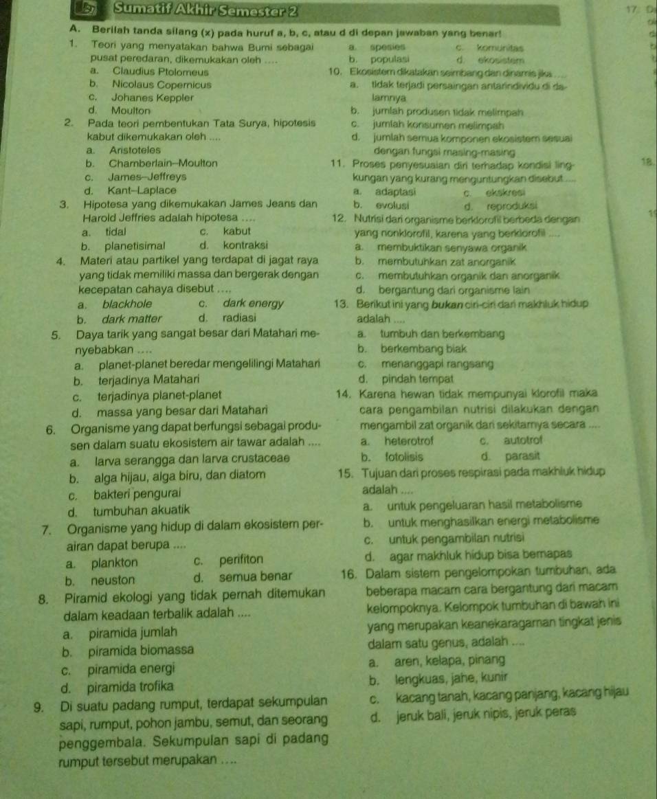 UB7 Sumatif Akhir Semester 2 17： D
t
A. Berilah tanda silang (x) pada huruf a, b, c, atau d di depan jawaban yang benar!
1. Teori yang menyatakan bahwa Bumi sebagai a. spesies c. komunitas
pusat peredaran, dikemukakan oleh .... b. populasi d. ekosistem
a. Claudius Ptolomeus 10. Ekosistem dikatakan seimbang dan dinamis jika...
b. Nicolaus Copernicus a. tldak terjadi persaingan antarindividu di da
c. Johanes Keppler lamnya
d. Moulton b. jumlah produsen tidak melimpah
2. Pada teori pembentukan Tata Surya, hipotesis c. jumlah konsumen melimpah
kabut dikemukakan oleh .... d.  jumlah semua komponen ekosistem sesua
a. Aristoteles dengan fungsi masing-masing
b. Chamberlain--Moulton 11. Proses penyesuaian diri terhadap kondisi ling
18.
c. James Jeffreys kungan yang kurang menguntungkan disebut ....
d. Kant Laplace a. adaptasi c. ekskresi
3. Hipotesa yang dikemukakan James Jeans dan b. evolusi d. reproduksi
Harold Jeffries adalah hipotesa .... 12. Nutrisi dari organisme berklorofil berbeda dengan 15
a. tidal c. kabut yang nonklorofil, karena yang berklorofil ....
b. planetisimal d. kontraksi a. membuktikan senyawa organik
4. Materi atau partikel yang terdapat di jagat raya b. membutuhkan zat anorganik
yang tidak memiliki massa dan bergerak dengan c. membutuhkan organik dan anorganik
kecepatan cahaya disebut .... d. bergantung dari organisme lain
a. blackhole c. dark energy 13. Berikut ini yang bukan ciri-ciri dari makhluk hidup
b. dark matter d. radiasi adalah ....
5. Daya tarik yang sangat besar dari Matahari me- a. tumbuh dan berkembang
nyebabkan .... b. berkembang biak
a. planet-planet beredar mengelilingi Matahar c. menanggapi rangsang
b. terjadinya Matahari d. pindah tempat
c. terjadinya planet-planet 14. Karena hewan tidak mempunyai klorofil maka
d. massa yang besar dari Matahari cara pengambilan nutrisi dilakukan dengan
6. Organisme yang dapat berfungsi sebagai produ- mengambil zat organik dan sekitamya secara ....
sen dalam suatu ekosistem air tawar adalah .... a. heterotrof c. autotrof
a. larva serangga dan larva crustaceae b. fotolisis d. parasit
b. alga hijau, alga biru, dan diatom 15. Tujuan dari proses respirasi pada makhluk hidup
c. bakteri pengurai
adalah ....
d. tumbuhan akuatik a. untuk pengeluaran hasil metabolisme
7. Organisme yang hidup di dalam ekosistem per- b. untuk menghasilkan energi metabolisme
airan dapat berupa .... c. untuk pengambilan nutrisi
a. plankton c. perifiton d. agar makhluk hidup bisa bemapas
b. neuston d. semua benar 16. Dalam sistem pengelompokan tumbuhan, ada
8. Piramid ekologi yang tidak pernah ditemukan beberapa macam cara bergantung dari macam
dalam keadaan terbalik adalah .... kelompoknya. Kelompok tumbuhan di bawah ini
a. piramida jumlah yang merupakan keanekaragaman tingkat jenis
b. piramida biomassa dalam satu genus, adalah ....
c. piramida energi a. aren, kelapa, pinang
d. piramida trofika b. lengkuas, jahe, kunir
9. Di suatu padang rumput, terdapat sekumpulan c. kacang tanah, kacang panjang, kacang hijau
sapi, rumput, pohon jambu, semut, dan seorang d. jeruk bali, jeruk nipis, jeruk peras
penggembala. Sekumpulan sapi di padang
rumput tersebut merupakan . ...