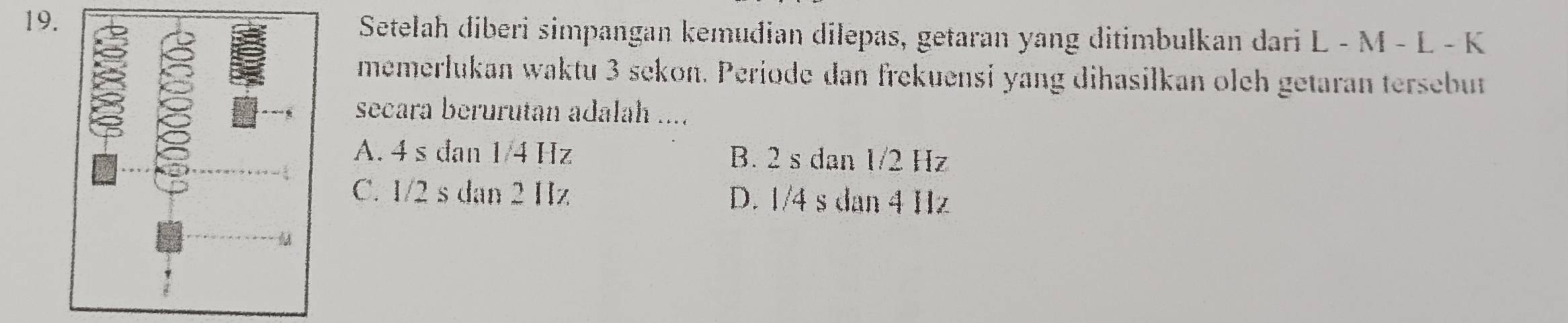 Setelah diberi simpangan kemudian dilepas, getaran yang ditimbulkan dari L - M - L - K
memerłukan waktu 3 sekon. Periode dan frekuensi yang dihasilkan olch getaran tersebut
secara berurutan adalah ....
A. 4 s dan 1/4 Hz B. 2 s dan 1/2 Hz
C. 1/2 s dan 2 Hz D. 1/4 s dan 4 Hz