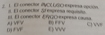 El conector /NCLUSO expresa opción.
II, El conector S/ expresa requisito.
II, El conector ERGO expresa causa.
A) VFV B) FFV C) VVF
D) FVF E) VVV