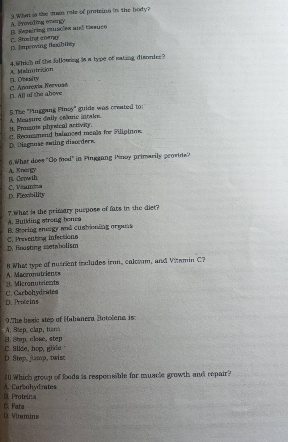 What is the main role of proteins in the body?
A. Providing energy
B. Repairing muscles and tissues
C. Storing energy
D. Improving flexibility
4.Which of the following is a type of eating disorder?
A. Malnutrition
B. Obesity
C. Anorexia Nervosa
D. All of the above
5.The 'Pinggang Pinoy" guide was created to:
A. Measure daily caloric intake.
B. Promote physical activity.
C. Recommend balanced meals for Filipinos.
D. Diagnose eating disorders.
6.What does "Go food" in Pinggang Pinoy primarily provide?
A. Energy
B. Growth
C. Vitamins
D. Flexibility
7.What is the primary purpose of fats in the diet?
A. Building strong bones
B. Storing energy and cushioning organs
C. Preventing infections
D. Boosting metabolism
8.What type of nutrient includes iron, calcium, and Vitamin C?
A. Macronutrients
B. Micronutrients
C. Carbohydrates
D. Proteins
9.The basic step of Habanera Botolena is:
A. Step, clap, turn
B. Step, close, step
C. Slide, hop, glide
D. Step, jump, twist
10.Which group of foods is responsible for muscle growth and repair?
A. Carbohydrates
B. Proteins
C. Fats
D. Vitamins