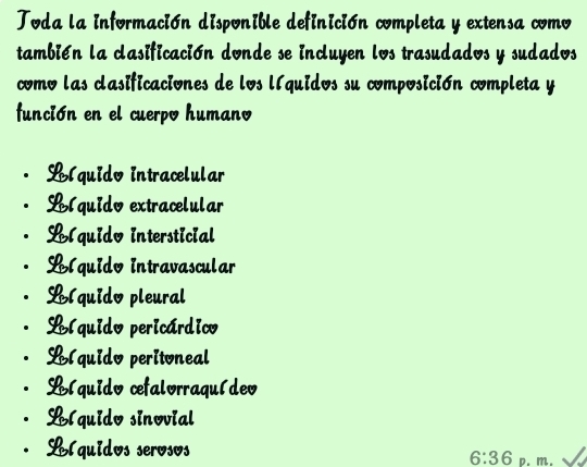 Toda la información disponible definición completa y extensa como
también la clasificación donde se incluyen los trasudados y sudados
como las clasificaciones de los líquidos su composición completa y
función en el cuerpo humano
Blquido intracelular
Blquido extracelular
Llquido intersticial
Llquido intravascular
Llquido pleural
Llquido pericárdico
Llquido peritoneal
Llquido cefalorraquídeo
Llquido sinovial
Llquidos serosos
6:36 p. m.