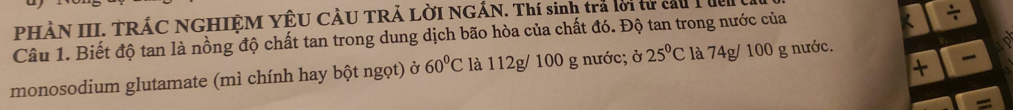 PHÀN III. TRẢC NGHIỆM YÊU CÂU TRẢ LỜI NGÁN. Thí sinh trả lời từ cau I đen 
Câu 1. Biết độ tan là nồng độ chất tan trong dung dịch bão hòa của chất đó. Độ tan trong nước của 
+ 
monosodium glutamate (mì chính hay bột ngọt) ở 60°C là 112g/ 100 g nước; ở 25°C là 74g/ 100 g nước.