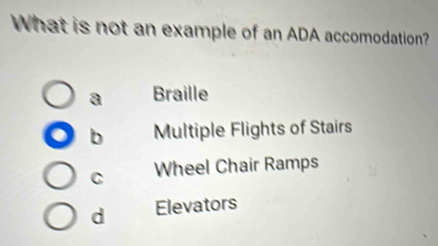 What is not an example of an ADA accomodation?
a Braille
b Multiple Flights of Stairs
C Wheel Chair Ramps
d Elevators