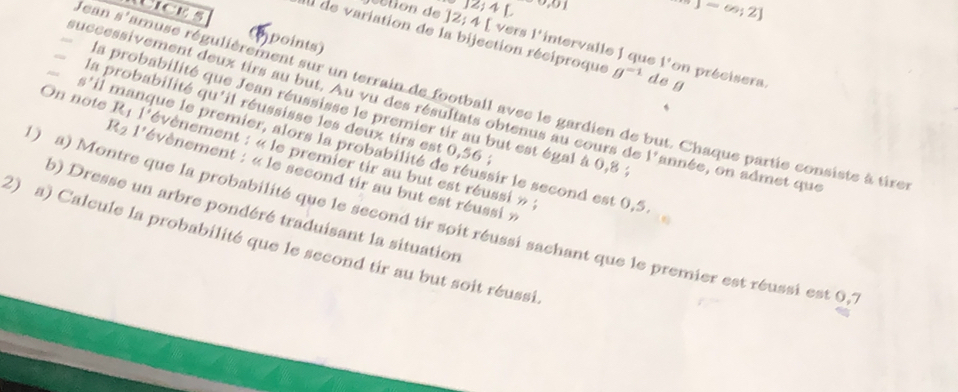 Jean 5 Licks 
] 2; 4 L 0) -∈fty ;2]
points) 
aIl de variation de la bijection réciproque g^(-1) de g 
étion de ] 2; 4 [ vers l'intervalle 1 que 1° on précisera. 
amuse régulièrement sur un terrain de football avec le gardien de but. Chaque partie consiste à tire 
successivement deux tirs au but. Au vu des résultats obtenus au cours de 1° année, on admet que 
la probabilité que Jean réussisse le premier tir au but est égal à 0,8
la probabilité qu'il réussisse les deux tirs est 0,56 :
K_2
6' Il manque le premier, alors la probabilité de réussir le second est 0,5
On note 161 1 évènement : « le premier tir au but est réussi » : 
. l'évènement : « le second tir au but est réussi » 
b) Dresse un arbre pondéré traduisant la situation 
( ) a) Montre que la probabilité que le second tir spit réussi sachant que le premier est réussi est 0, 
2) a) Calcule la probabilité que le second tir au but soit réussi