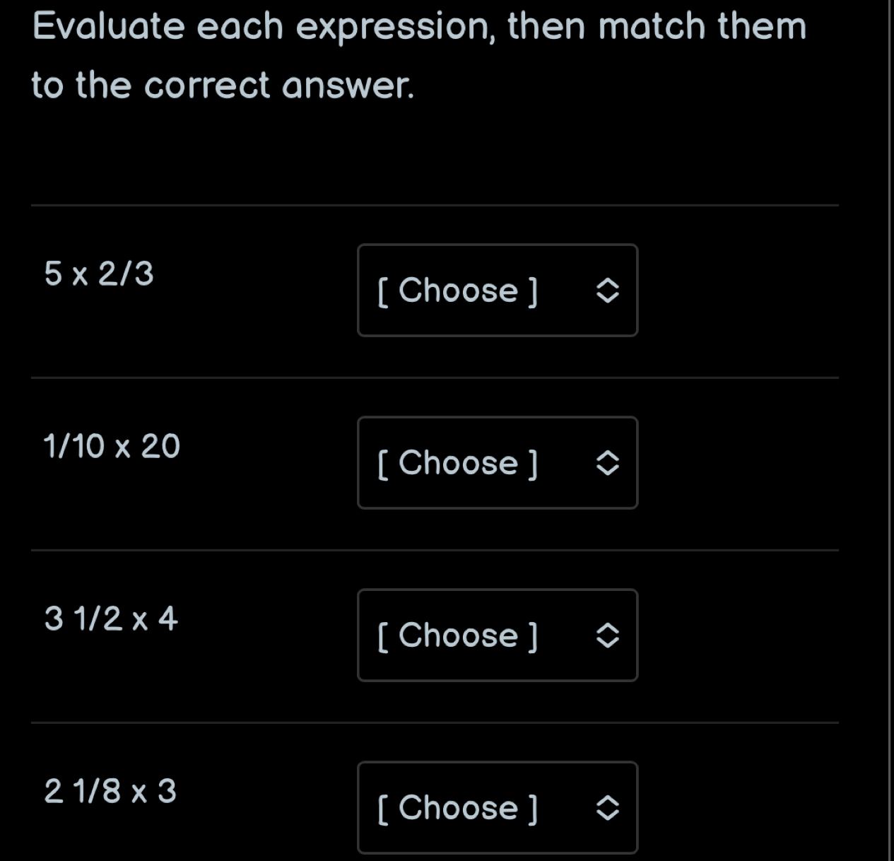 Evaluate each expression, then match them 
to the correct answer.
5* 2/3
[ Choose ]
1/10* 20
[ Choose ]
31/2* 4
[ Choose ]
21/8* 3
[ Choose ]