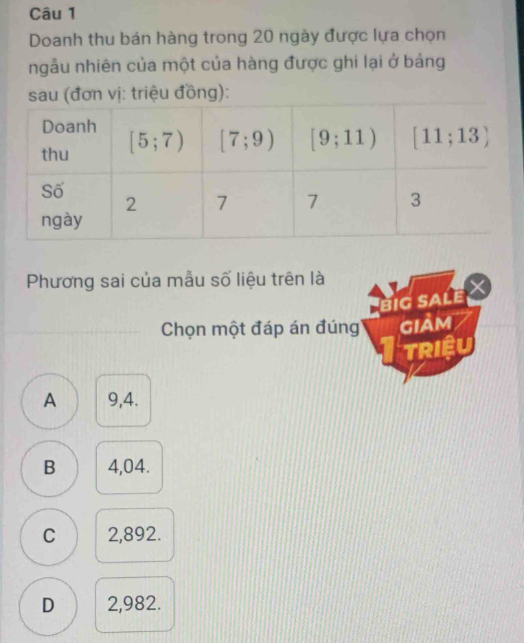 Doanh thu bán hàng trong 20 ngày được lựa chọn
ngẫu nhiên của một của hàng được ghi lại ở bảng
sau (đơn vị: triệu đồng):
Phương sai của mẫu số liệu trên là
big sale
Chọn một đáp án đúng GIAM
TRIệU
A 9,4.
B 4,04.
C 2,892.
D 2,982.