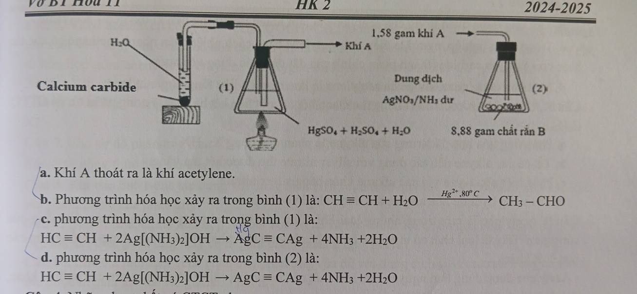 yo dinouil HK 2 2024- 20 25
a. Khí A thoát ra là khí acetylene.
b. Phương trình hóa học xảy ra trong bình (1) là: CHequiv CH+H_2Oxrightarrow Hg^(2+),80^oCCH_3-CHO
c. phương trình hóa học xảy ra trong bình (1) là:
HCequiv CH+2Ag[(NH_3)_2]OHto AgCequiv CAg+4NH_3+2H_2O
d. phương trình hóa học xảy ra trong bình (2) là:
HCequiv CH+2Ag[(NH_3)_2]OHto AgCequiv CAg+4NH_3+2H_2O