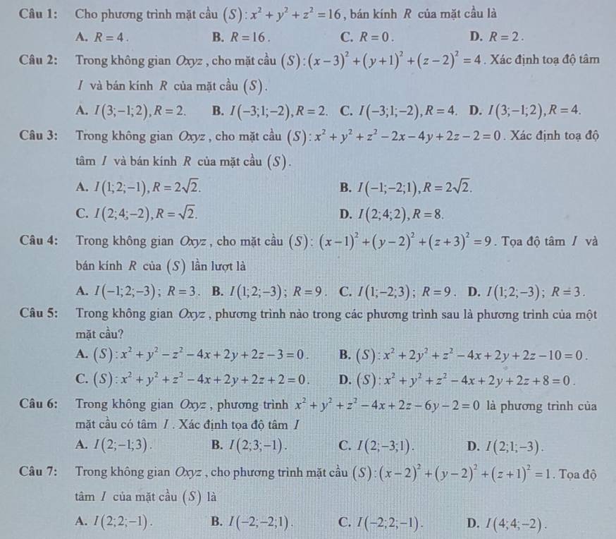 Cho phương trình mặt cầu (S): x^2+y^2+z^2=16 , bán kính R của mặt cầu là
A. R=4. B. R=16. C. R=0. D. R=2.
Câu 2: Trong không gian Oxyz , cho mặt cầu S  4/4  (x-3)^2+(y+1)^2+(z-2)^2=4 Xác định toạ độ tâm
I và bán kính R của mặt cầu (S).
A. I(3;-1;2),R=2. B. I(-3;1;-2),R=2 C. I(-3;1;-2),R=4 D. I(3;-1;2),R=4.
Câu 3: Trong không gian Oxyz , cho mặt cầu (S): x^2+y^2+z^2-2x-4y+2z-2=0. Xác định toạ độ
tâm / và bán kính R của mặt cầu (S).
A. I(1;2;-1),R=2sqrt(2). I(-1;-2;1),R=2sqrt(2).
B.
C. I(2;4;-2),R=sqrt(2). D. I(2;4;2),R=8.
Câu 4: Trong không gian Oxyz , cho mặt cầu (S): (x-1)^2+(y-2)^2+(z+3)^2=9. Tọa độ tâm / và
bán kính R của (S) lần lượt là
A. I(-1;2;-3);R=3 、 B. I(1;2;-3);R=9. C. I(1;-2;3);R=9. D. I(1;2;-3);R=3.
Câu 5: Trong không gian Oxyz , phương trình nào trong các phương trình sau là phương trình của một
mặt cầu?
A. (S):x^2+y^2-z^2-4x+2y+2z-3=0. B. (S):x^2+2y^2+z^2-4x+2y+2z-10=0.
C. (S):x^2+y^2+z^2-4x+2y+2z+2=0. D. (S):x^2+y^2+z^2-4x+2y+2z+8=0.
Câu 6: Trong không gian Oxyz , phương trình x^2+y^2+z^2-4x+2z-6y-2=0 là phương trình của
mặt cầu có tâm / . Xác định tọa độ tâm /
A. I(2;-1;3). B. I(2;3;-1). C. I(2;-3;1). D. I(2;1;-3).
Câu 7: Trong không gian Oxyz , cho phương trình mặt cầu (S):(x-2)^2+(y-2)^2+(z+1)^2=1. Tọa độ
tâm / của mặt cầu (S) là
A. I(2;2;-1). B. I(-2;-2;1). C. I(-2;2;-1). D. I(4;4;-2).