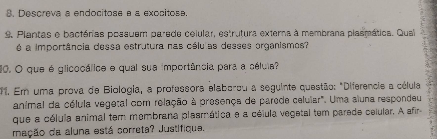 Descreva a endocitose e a exocitose. 
s. Plantas e bactérias possuem parede celular, estrutura externa à membrana plasmática. Qual 
é a importância dessa estrutura nas células desses organismos? 
10. O que é glicocálice e qual sua importância para a célula? 
1. Em uma prova de Biologia, a professora elaborou a seguinte questão: "Diferencie a célula 
animal da célula vegetal com relação à presença de parede celular". Uma aluna respondeu 
que a célula animal tem membrana plasmática e a célula vegetal tem parede celular. A afir- 
mação da aluna está correta? Justifique.