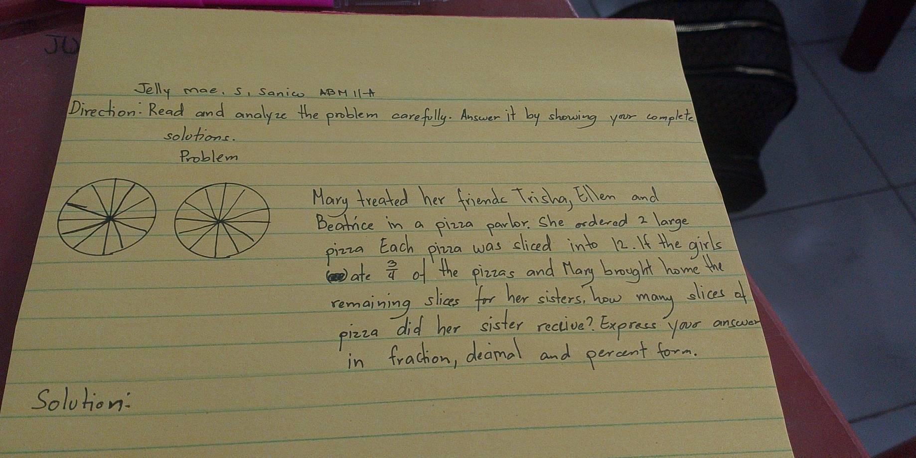 Jelly mae. S, Sanico ABM 1I-A 
Direction: Read and analyze the problem carefully. Answer it by showing your complete 
solotions. 
Problem 
Mary treated her friends Tisha, Ellen and 
Beatice in a pizza parlor. She ordered 2 large 
pizza Each piza was sliced into 12. It the girls 
ate  3/4  of the pizzas and Hary brought home the 
remaining, slices for her sisters, how many olices af 
pizza did her sister rective? Express your answer 
in frachon, decimal and percent form 
Solution: