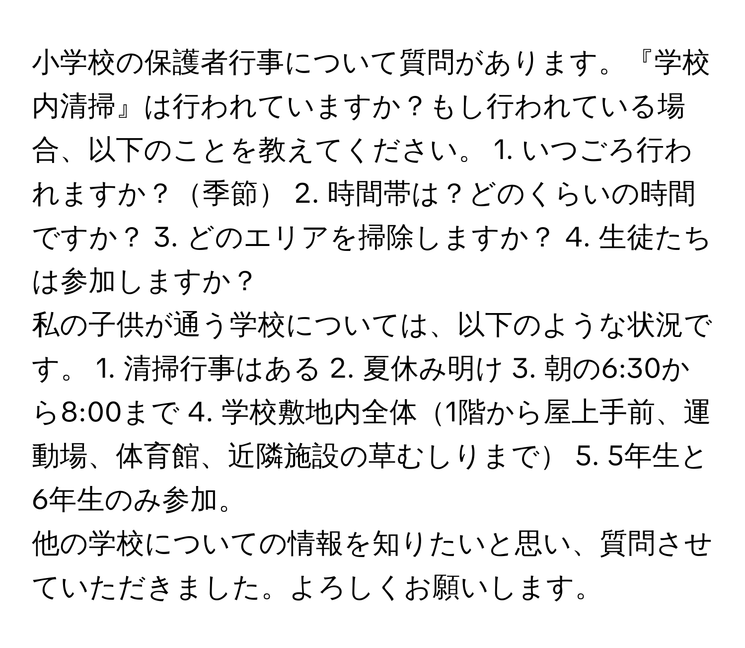 小学校の保護者行事について質問があります。『学校内清掃』は行われていますか？もし行われている場合、以下のことを教えてください。 1. いつごろ行われますか？季節 2. 時間帯は？どのくらいの時間ですか？ 3. どのエリアを掃除しますか？ 4. 生徒たちは参加しますか？

私の子供が通う学校については、以下のような状況です。 1. 清掃行事はある 2. 夏休み明け 3. 朝の6:30から8:00まで 4. 学校敷地内全体1階から屋上手前、運動場、体育館、近隣施設の草むしりまで 5. 5年生と6年生のみ参加。

他の学校についての情報を知りたいと思い、質問させていただきました。よろしくお願いします。