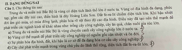 DẠNG ĐÚNG/SAI
Câu 1. Cho thông tin sau:
Trung du và miền núi Bắc Bộ là vùng có diện tích lãnh thổ lớn ở nước ta. Vùng có địa hình đa dạng, phức
tạp, gồm các dãy núi cao, điển hình là dãy Hoàng Liên Sơn. Đất fe-ra-lit chiếm diện tích lớn. Khí hậu nhiệt
đới ẩm gió mùa, có mùa đông lạnh, phân hóa rõ rệt theo độ cao địa hình. Điều này đã tạo nên thể mạnh đề
phát triển các ngành kinh tế khác nhau như: trồng cây công nghiệp, cây ăn quả, chăn nuôi gia súc lớn.
a) Trung du và miền núi Bắc Bộ là vùng chuyên canh cây công nghiệp lớn ở nước ta.
b) Vùng có thể mạnh để phát triển cây công nghiệp có nguồn gốc cận nhiệt và ôn đới.
c) Sự phân hóa địa hình, đất, khí hậu là cơ sở để đa dạng hóa cơ cấu cây công nghiệp.
d) Cây chè phát triển mạnh trong vùng chủ yếu do lãnh thổ rộng, diện tích đất fe-ra-lit lớn.