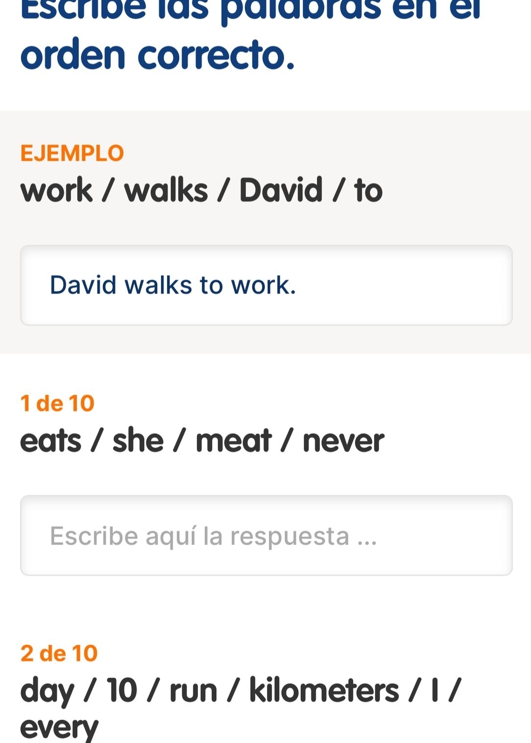 Escribé las palabras en el 
orden correcto. 
EJEMPLO 
work / walks / David / to 
David walks to work. 
1 de 10
eats / she / meat / never 
Escribe aquí la respuesta ... 
2 de 10
day / 10 / run / kilometers / I / 
every