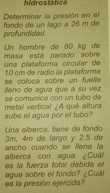 hidrostática 
Determinar la presión en el 
fondo de un lago a 26 m de 
profundidad. 
Un hombre de 80 kg de 
masa está parado sobre 
una plataforma circular de
10 cm de radio la plataforma 
se coloca sobre un fuelle 
lleno de agua que a su vez 
se comunica con un tubo de 
metal vertical ¿A qué altura 
sube el agua por el tubo? 
Una alberca, tiene de fondo
3m, 4m de largo y 2.5 de 
ancho cuando se llena la 
alberca con agua ¿Cuál 
es la fuerza total debida el 
agua sobre el fondo? ¿Cuál 
es la presión ejercida?