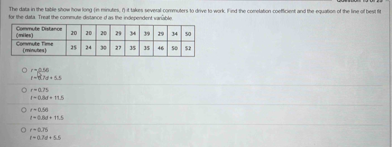 The data in the table show how long (in minutes, f) it takes several commuters to drive to work. Find the correlation coefficient and the equation of the line of best fit
for the data. Treat the commute distance d as the independent variable.
rapprox 0.56
t=6.7d+5.5
rapprox 0.75
tapprox 0.8d+11.5
rapprox 0.56
tapprox 0.8d+11.5
rapprox 0.75
tapprox 0.7d+5.5